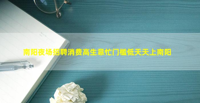 南阳夜场招聘消费高生意忙门槛低天天上南阳
