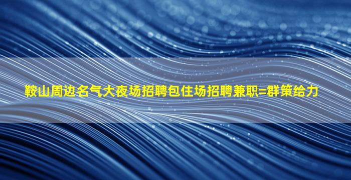 鞍山周边名气大夜场招聘包住场招聘兼职=群策给力